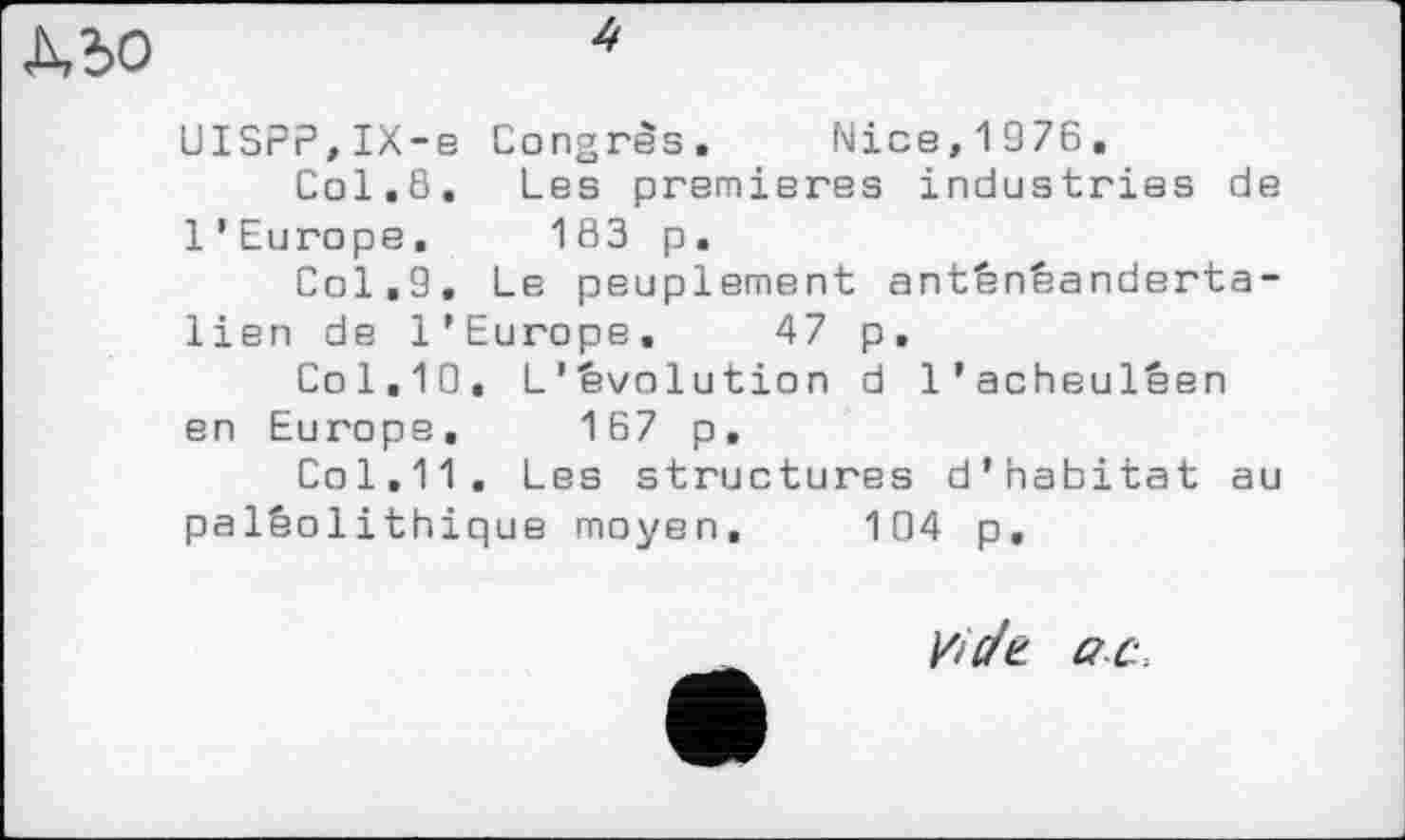 ﻿ДЪО
UISPP,IX-e Congres. Nice,1976.
Col,8. Les premieres industries de l’Europe. 183 p.
Col,9. Le peuplement anténéanderta-lien de l’Europe. 47 p.
Col.10, L'évolution d l’acheuléen en Europe, 167 p.
Col.11. Les structures d’habitat au paléolithique moyen. 104 p.
Vide ac.